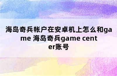 海岛奇兵帐户在安卓机上怎么和game 海岛奇兵game center账号